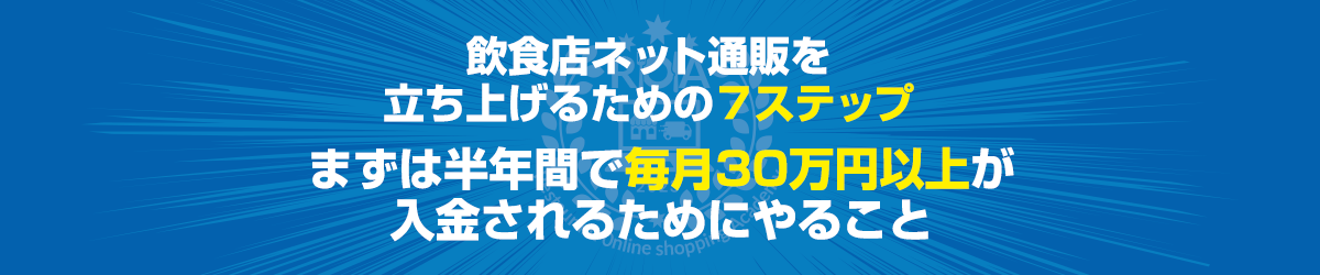 本題：飲食店ネット通販を立ち上げるための７ステップ～まずは半年間で毎月30万円以上が入金されるためにやること～