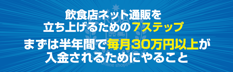 本題：飲食店ネット通販を立ち上げるための７ステップ～まずは半年間で毎月30万円以上が入金されるためにやること～