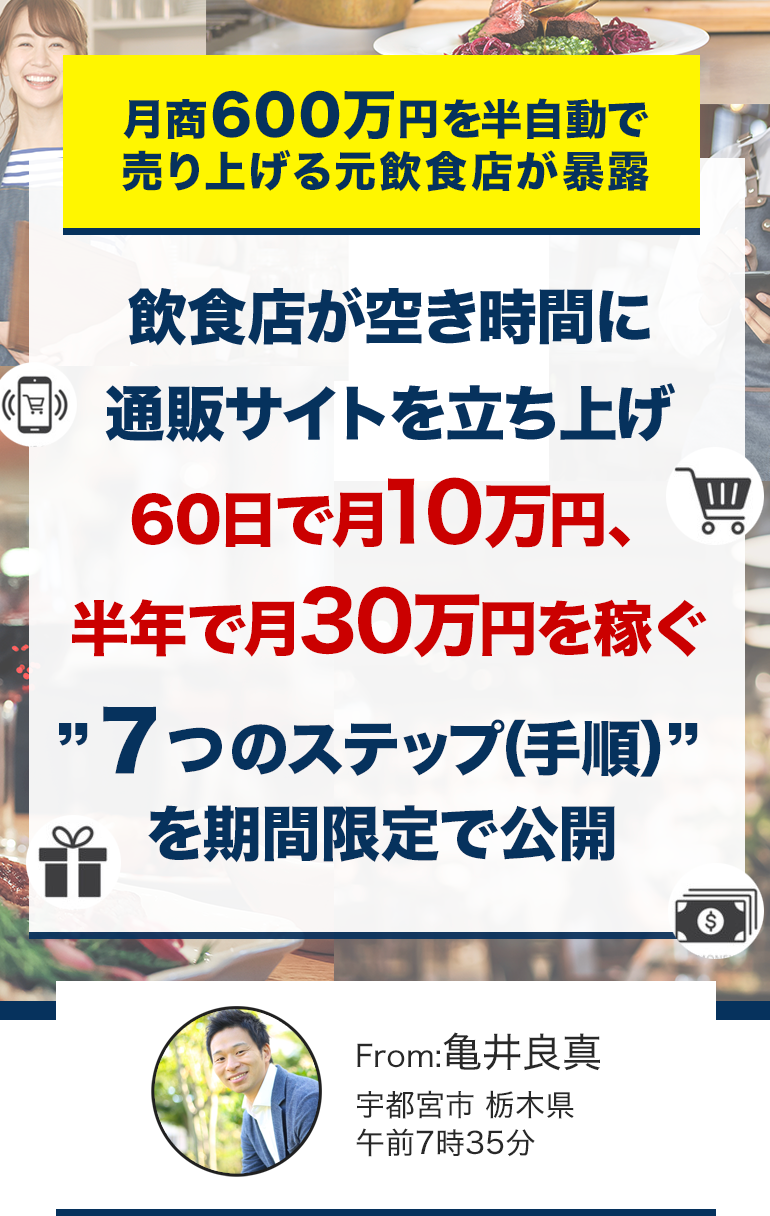 月商600万円を半自動で売り上げる元飲食店が暴露飲食店が空き時間に通販サイトを立ち上げ60日で月10万円、半年で月30万円を稼ぐ“７つのステップ(手順)”を期間限定で公開From:亀井良真宇都宮市、栃木県午前7時35分